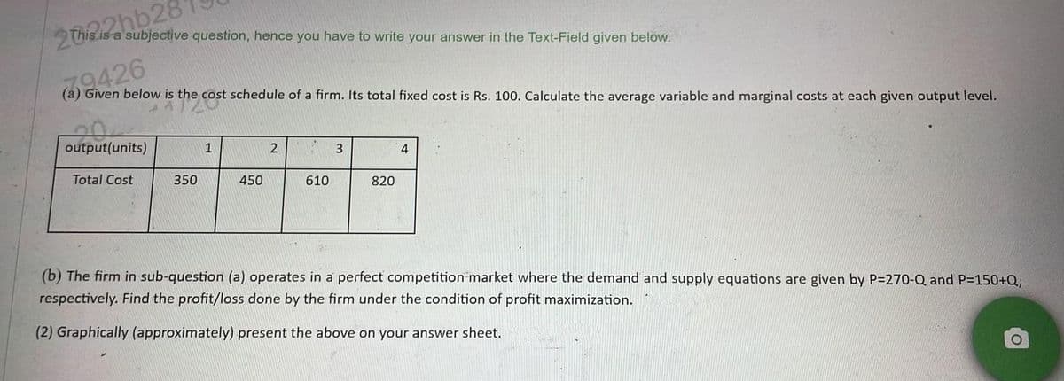 2022hb28
s is a subjective question, hence you have to write your answer in the Text-Field given below.
79426
(a) Given below is the cost schedule of a firm. Its total fixed cost is Rs. 100. Calculate the average variable and marginal costs at each given output level.
the cost
output(units)
Total Cost
350
1
450
2
610
3
820
4
(b) The firm in sub-question (a) operates in a perfect competition market where the demand and supply equations are given by P=270-Q and P=150+Q,
respectively. Find the profit/loss done by the firm under the condition of profit maximization.
(2) Graphically (approximately) present the above on your answer sheet.