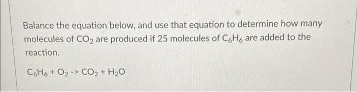 Balance the equation below, and use that equation to determine how many
molecules of CO₂ are produced if 25 molecules of C6H6 are added to the
reaction.
C6H6+ O2-> CO₂ + H₂O