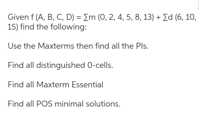 Given f (A, B, C, D) = Σm (0, 2, 4, 5, 8, 13) + Σd (6, 10,
15) find the following:
Use the Maxterms then find all the Pls.
Find all distinguished O-cells.
Find all Maxterm Essential
Find all POS minimal solutions.