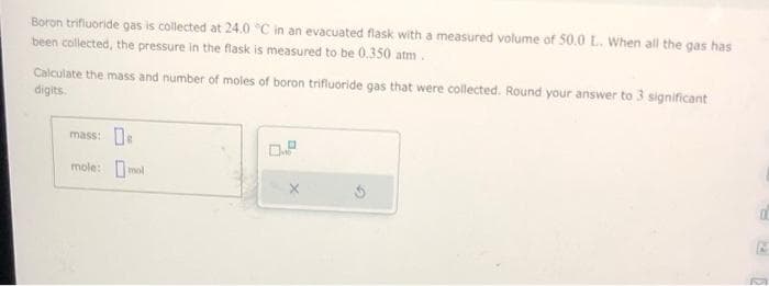 Boron trifluoride gas is collected at 24.0 °C in an evacuated flask with a measured volume of 50.0 L. When all the gas has
been collected, the pressure in the flask is measured to be 0.350 atm.
Calculate the mass and number of moles of boron trifluoride gas that were collected. Round your answer to 3 significant
digits.
mass: De
mole: mol
d