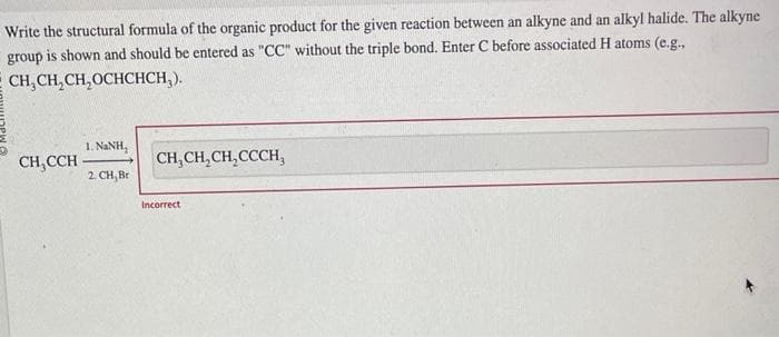 Write the structural formula of the organic product for the given reaction between an alkyne and an alkyl halide. The alkyne
group is shown and should be entered as "CC" without the triple bond. Enter C before associated H atoms (e.g.,
CH₂CH₂CH₂OCHCHCH₂).
CH,CCH
1. NINH,
2. CH, Br
CH₂CH₂CH₂CCCH,
Incorrect