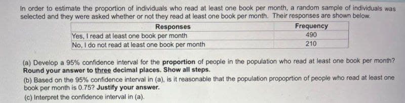 In order to estimate the proportion of individuals who read at least one book per month, a random sample of individuals was
selected and they were asked whether or not they read at least one book per month. Their responses are shown below.
Responses
Yes, I read at least one book per month
No, I do not read at least one book per month
Frequency
490
210
(a) Develop a 95% confidence interval for the proportion of people in the population who read at least one book per month?
Round your answer to three decimal places. Show all steps.
(b) Based on the 95% confidence interval in (a), is it reasonable that the population propoprtion of people who read at least one
book per month is 0.75? Justify your answer.
(c) Interpret the confidence interval in (a).