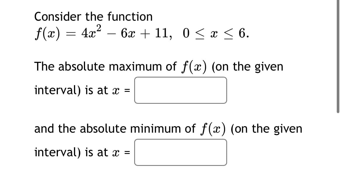 Consider the function
f(x) = 4x? – 6x + 11, 0 < x < 6.
-
The absolute maximum of f(x) (on the given
interval) is at x =
and the absolute minimum of f(x) (on the given
interval) is at x =
