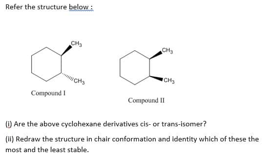 Refer the structure below:
CH3
CH3
CH3
CH3
Compound I
Compound II
(i) Are the above cyclohexane derivatives cis- or trans-isomer?
(ii) Redraw the structure in chair conformation and identity which of these the
most and the least stable.
