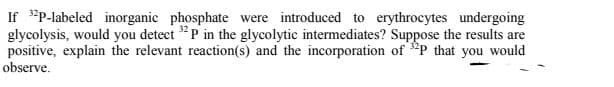 If "P-labeled inorganic phosphate were introduced to erythrocytes undergoing
glycolysis, would you detect "P in the glycolytic intermediates? Suppose the results are
positive, explain the relevant reaction(s) and the incorporation of P that you would
observe.
