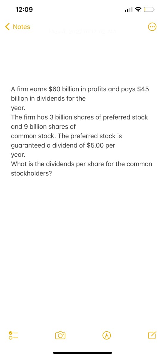 12:09
( Notes
A firm earns $60 billion in profits and pays $45
billion in dividends for the
year.
The firm has 3 billion shares of preferred stock
and 9 billion shares of
common stock. The preferred stock is
guaranteed a dividend of $5.00 per
year.
What is the dividends per share for the common
stockholders?
