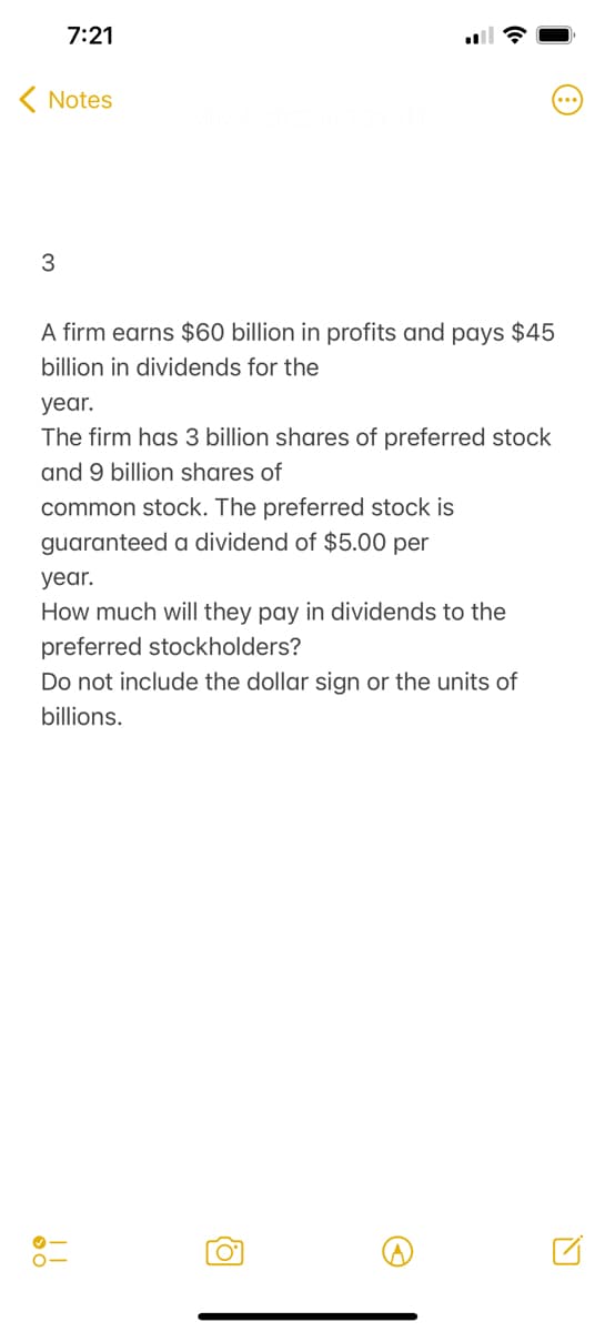7:21
( Notes
3
A firm earns $60 billion in profits and pays $45
billion in dividends for the
year.
The firm has 3 billion shares of preferred stock
and 9 billion shares of
common stock. The preferred stock is
guaranteed a dividend of $5.00 per
year.
How much will they pay in dividends to the
preferred stockholders?
Do not include the dollar sign or the units of
billions.
