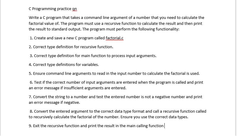C Programming practice gn
Write a C program that takes a command line argument of a number that you need to calculate the
factorial value of. The program must use a recursive function to calculate the result and then print
the result to standard output. The program must perform the following functionality:
1. Create and save a new C program called factorial.c
2. Correct type definition for recursive function.
3. Correct type definition for main function to process input arguments.
4. Correct type definitions for variables.
5. Ensure command line arguments to read in the input number to calculate the factorial is used.
6. Test if the correct number of input arguments are entered when the program is called and print
an error message if insufficient arguments are entered.
7. Convert the string to a number and test the entered number is not a negative number and print
an error message if negative.
8. Convert the entered argument to the correct data type format and call a recursive function called
to recursively calculate the factorial of the number. Ensure you use the correct data types.
9. Exit the recursive function and print the result in the main calling function
