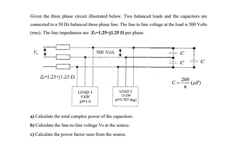 Given the three phase circuit illustrated below. Two balanced loads and the capacitors are
connceted to a 50 Hz balanced three phase line. The line to line voltage at the load is 500 Volts
(rms). The line impedances are Zı=1.25+jl.25 2 per phase.
V,
500 Volt
C
Z=1.25+j1.25 2
200
C=20° (µF)
LOAD 1
5 kW
pf=1.0
LOAD 2
15 kW
pf=0.707 (lag)
a) Calculate the total complex power of the capacitors.
b) Calculate the line-to-line voltage Vs at the source.
c) Calculate the power factor seen from the source.
