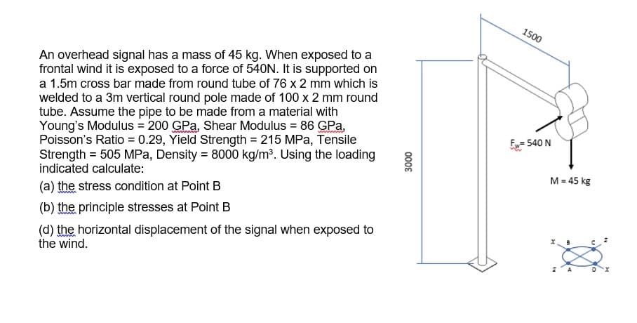 1500
An overhead signal has a mass of 45 kg. When exposed to a
frontal wind it is exposed to a force of 540N. It is supported on
a 1.5m cross bar made from round tube of 76 x 2 mm which is
welded to a 3m vertical round pole made of 100 x 2 mm round
tube. Assume the pipe to be made from a material with
Young's Modulus = 200 GPa, Shear Modulus = 86 GPa,
Poisson's Ratio = 0.29, Yield Strength = 215 MPa, Tensile
Strength = 505 MPa, Density = 8000 kg/m³. Using the loading
indicated calculate:
E= 540 N
M = 45 kg
(a) the stress condition at Point B
(b) the principle stresses at Point B
(d) the horizontal displacement of the signal when exposed to
the wind.
0008
