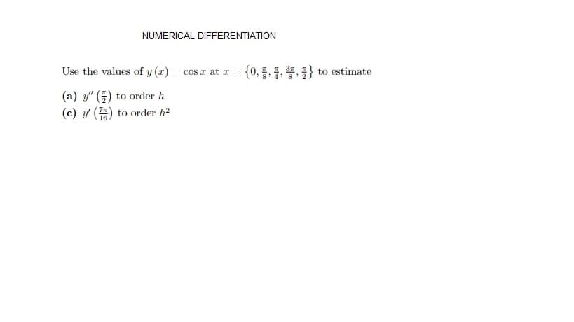 NUMERICAL DIFFERENTIATION
Use the values of y (x) = cos r at r =
14. * to estimate
{0, 8
(a) y" () to order h
(c) y' () to order h?

