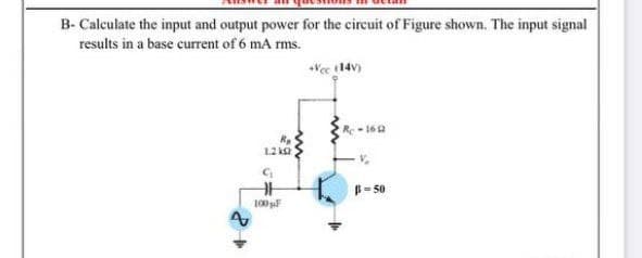 B- Calculate the input and output power for the circuit of Figure shown. The input signal
results in a base current of 6 mA rms.
Vec 14v)
Re-16
1.2 k2
B= 50
100 F
