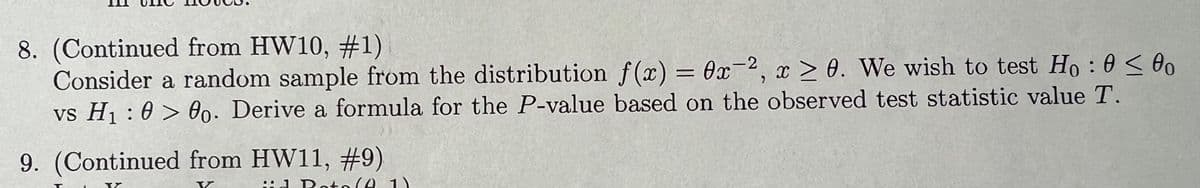 8. (Continued from HW10, #1)
Consider a random sample from the distribution f(x) = 0x2, x > 0. We wish to test Ho: 0 < 80
vs H₁000. Derive a formula for the P-value based on the observed test statistic value T.
9. (Continued from HW11, #9)
id Doto(1)