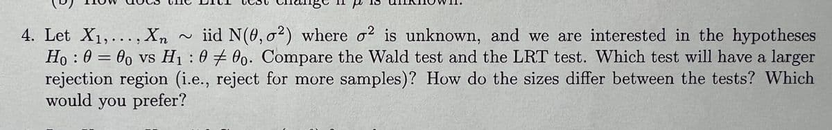 4. Let X1,..., Xn
=
2
:
iid N(0, 2) where 2 is unknown, and we are interested in the hypotheses
Ho: 000 vs H₁000. Compare the Wald test and the LRT test. Which test will have a larger
rejection region (i.e., reject for more samples)? How do the sizes differ between the tests? Which
would you prefer?