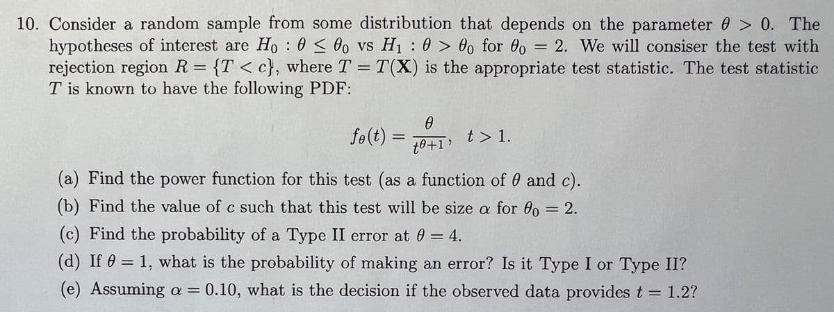 10. Consider a random sample from some distribution that depends on the parameter > 0. The
hypotheses of interest are Ho000 vs H₁: 0>00 for 00 = 2. We will consiser the test with
rejection region R = {T < c}, where T = T(X) is the appropriate test statistic. The test statistic
T is known to have the following PDF:
0
fo(t) =
=
to+1'
t > 1.
(a) Find the power function for this test (as a function of 0 and c).
(b) Find the value of c such that this test will be size a for 80 = 2.
(c) Find the probability of a Type II error at 0 = 4.
(d) If 0 = 1, what is the probability of making an error? Is it Type I or Type II?
(e) Assuming a = 0.10, what is the decision if the observed data provides t = 1.2?