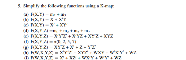 5. Simplify the following functions using a K-map:
(a) F(X,Y) = m2 + m3
(b) F(X,Y) = X + X'Y
(c) F(X,Y) = X' + XY'
(d) F(X,Y,Z) =m, + m2 + m5 + m,
( e) F(X Y,Z)XΥΖ+ ΧYZ+ ΧΥ'Ζ + ΧYΖ
(f) F(X,Y,Z) = a(0, 2, 5, 7)
(g) F(X,Y,Z) = XY'Z + X' + Z + Y'Z'
(h) F(W,X,Y,Z) = X'Y'Z' + XYZ' + WXY + W'X'Y' + WZ
(i) F(W,X,Y,Z) = X' + XZ' + WX'Y + W'Y' + WZ
%3D

