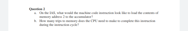 Question 2
a. On the IAS, what would the machine code instruction look like to load the contents of
memory address 2 to the accumulator?
b. How many trips to memory does the CPU need to make to complete this instruction
during the instruction cycle?
