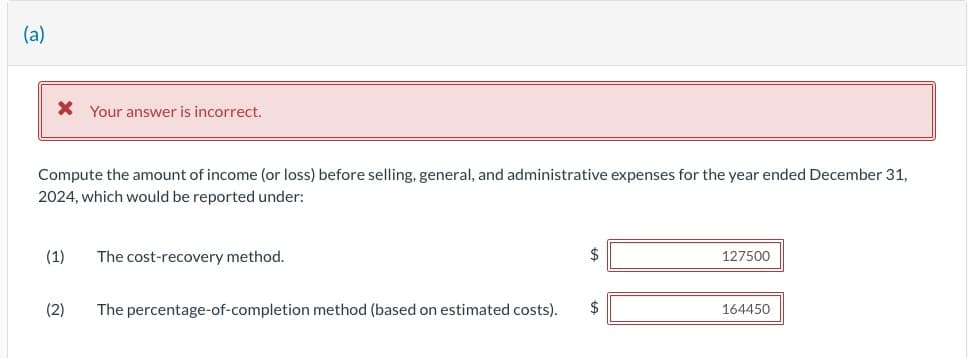 (a)
* Your answer is incorrect.
Compute the amount of income (or loss) before selling, general, and administrative expenses for the year ended December 31,
2024, which would be reported under:
(1) The cost-recovery method.
(2)
The percentage-of-completion method (based on estimated costs).
$
$
127500
164450
