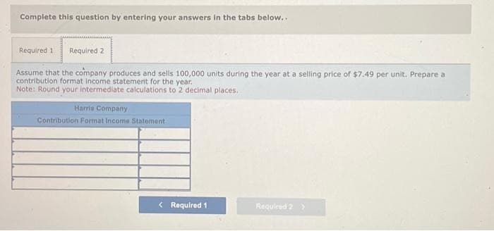 Complete this question by entering your answers in the tabs below..
Required 1 Required 2
Assume that the company produces and sells 100,000 units during the year at a selling price of $7.49 per unit. Prepare a
contribution format income statement for the year.
Note: Round your intermediate calculations to 2 decimal places.
Harris Company
Contribution Format Income Statement
< Required 1
Required 2 >