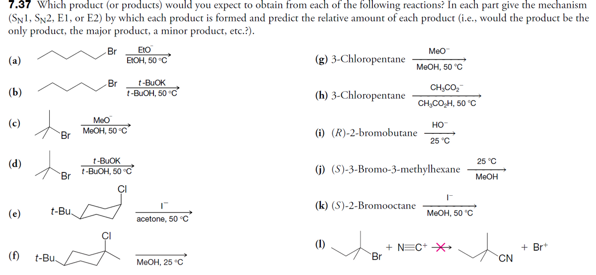 7.37 Which product (or products) would you expect to obtain from each of the following reactions? In each part give the mechanism
(SN1, SN2, E1, or E2) by which each product is formed and predict the relative amount of each product (i.e., would the product be the
only product, the major product, a minor product, etc.?).
EtO
Br
ELOH, 50 °C
Meo
(a)
(g) 3-Chloropentane
МеОН, 50 °С
t-BUOK
Br
t-BUOH, 50 °C
CH;CO,
(b)
(h) 3-Chloropentane
CHCO2Н, 50 °С
Meo
(c)
Но
Br
МеОН, 50 °C
(i) (R)-2-bromobutane
25 °C
t-BUOK
25 °C
(d)
t-BUOH, 50 °C
Br
(j) (S)-3-Bromo-3-methylhexane
MeOH
(k) (S)-2-Bromooctane
(e)
t-Bu
МеОН, 50 °C
acetone, 50 °C
ÇI
(1)
+ Br+
(f)
+ NEC+ -X→
Br
t-Bu.
CN
МеОН, 25 °C
