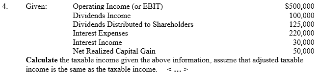 4.
Given:
Operating Income (or EBIT)
Dividends Income
Dividends Distributed to Shareholders
Interest Expenses
Interest Income
$500,000
100,000
125,000
220,000
30,000
50,000
Net Realized Capital Gain
Calculate the taxable income given the above information, assume that adjusted taxable
income is the same as the taxable income.