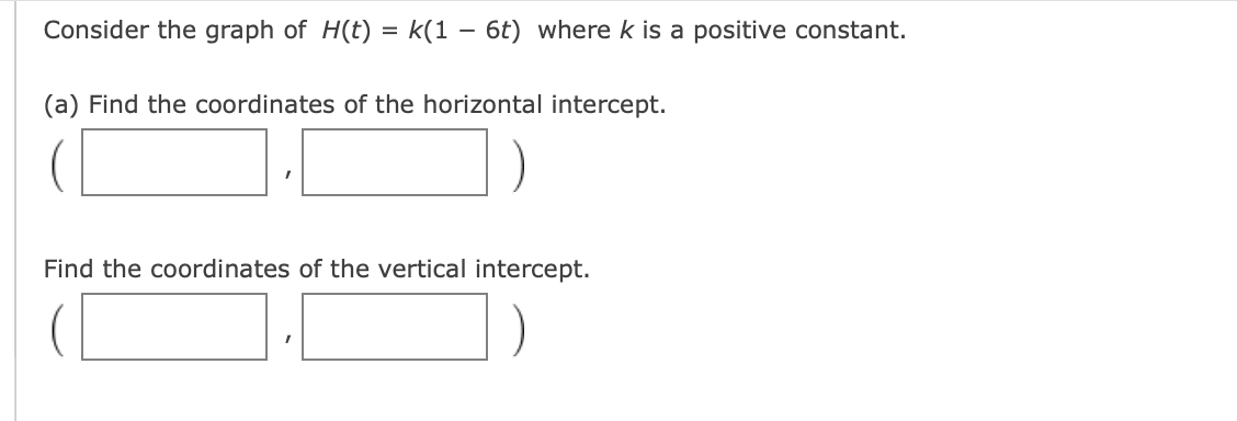 Consider the graph of H(t) = k(1 - 6t) where k is a positive constant.
(a) Find the coordinates of the horizontal intercept.
Find the coordinates of the vertical intercept.