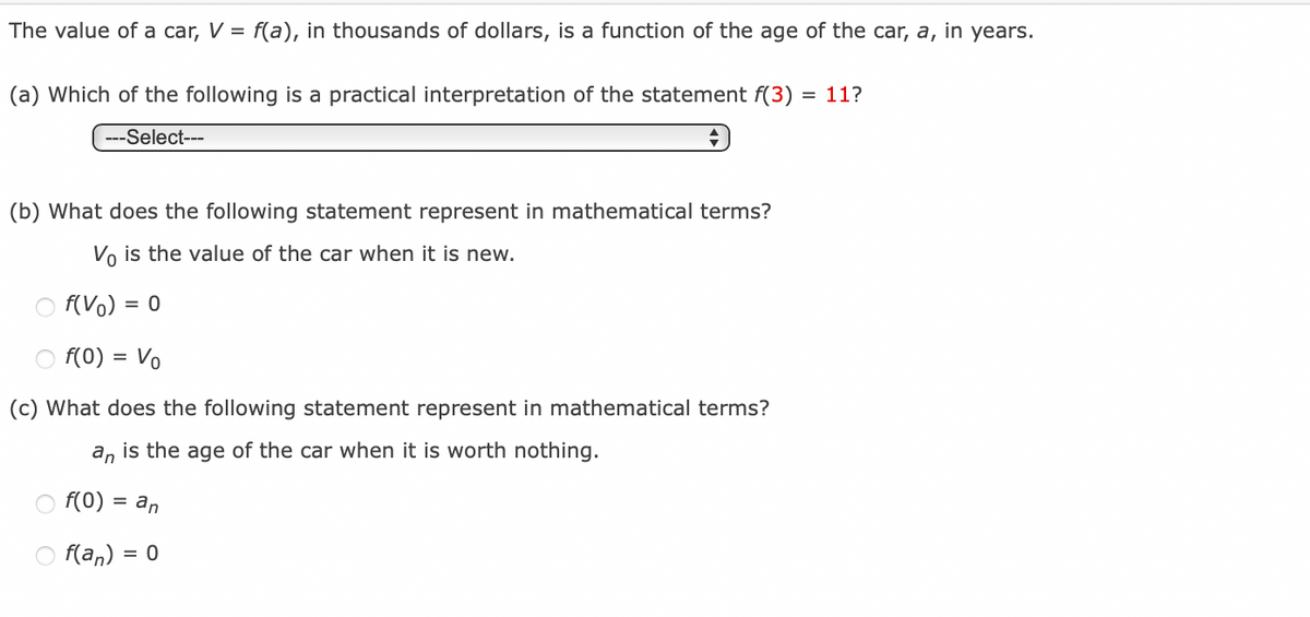 The value of a car, V = f(a), in thousands of dollars, is a function of the age of the car, a, in years.
(a) Which of the following is a practical interpretation of the statement f(3): 11?
---Select---
(b) What does the following statement represent in mathematical terms?
○
Vo is the value of the car when it is new.
f(Vo) = = 0
f(0) = Vo
(c) What does the following statement represent in mathematical terms?
a is the age of the car when it is worth nothing.
=
f(0) an
f(an) = 0
