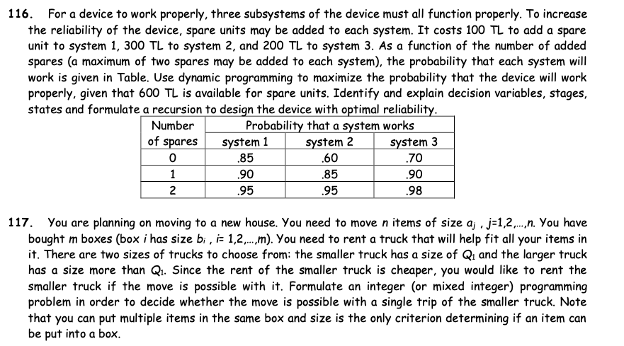 116. For a device to work properly, three subsystems of the device must all function properly. To increase
the reliability of the device, spare units may be added to each system. It costs 100 TL to add a spare
unit to system 1, 300 TL to system 2, and 200 TL to system 3. As a function of the number of added
spares (a maximum of two spares may be added to each system), the probability that each system will
work is given in Table. Use dynamic programming to maximize the probability that the device will work
properly, given that 600 TL is available for spare units. Identify and explain decision variables, stages,
states and formulate a recursion to design the device with optimal reliability.
Probability that a system works
system 1
Number
of spares
system 3
system 2
.60
.85
.70
1
.90
.85
.90
2
.95
.95
.98
117. You are planning on moving to a new house. You need to move n items of size aj , j-1,2,.,.n. You have
bought m boxes (box i has size bi , i- 1,2,.,m). You need to rent a truck that will help fit all your items in
it. There are two sizes of trucks to choose from: the smaller truck has a size of Qi and the larger truck
has a size more than Qi. Since the rent of the smaller truck is cheaper, you would like to rent the
smaller truck if the move is possible with it. Formulate an integer (or mixed integer) programming
problem in order to decide whether the move is possible with a single trip of the smaller truck. Note
that you can put multiple items in the same box and size is the only criterion determining if an item can
be put into a box.
