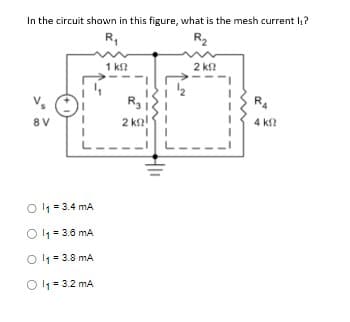 In the circuit shown in this figure, what is the mesh current I₁?
R₁
R₂
V₂
8V
Ol₁ = 3.4 mA
Ol₁=3.6 mA
Ol₁=3.8 mA
Ol₁=3.2 mA
1 ΚΩ
2 kg!
2 ΚΩ
R₂
4 k