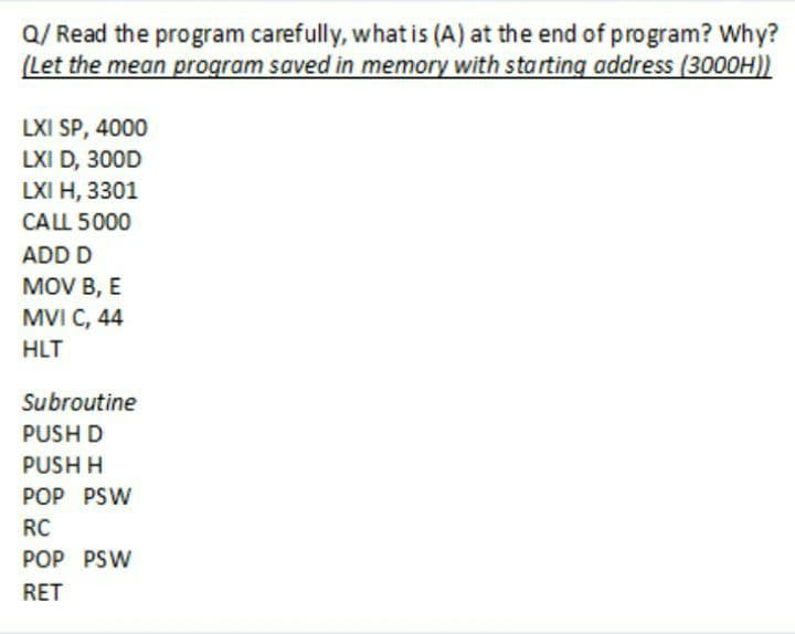 Q/ Read the program carefully, what is (A) at the end of program? Why?
(Let the mean program saved in memory with starting address (3000H))
LXI SP, 4000
LXI D, 300D
LXI H, 3301
CALL 5000
ADD D
MOV B, E
MVI C, 44
HLT
Subroutine
PUSH D
PUSH H
POP PSW
RC
POP PSW
RET
