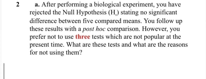 a. After performing a biological experiment, you have
rejected the Null Hypothesis (H,) stating no significant
difference between five compared means. You follow up
these results with a post hoc comparison. However, you
prefer not to use three tests which are not popular at the
present time. What are these tests and what are the reasons
for not using them?
2

