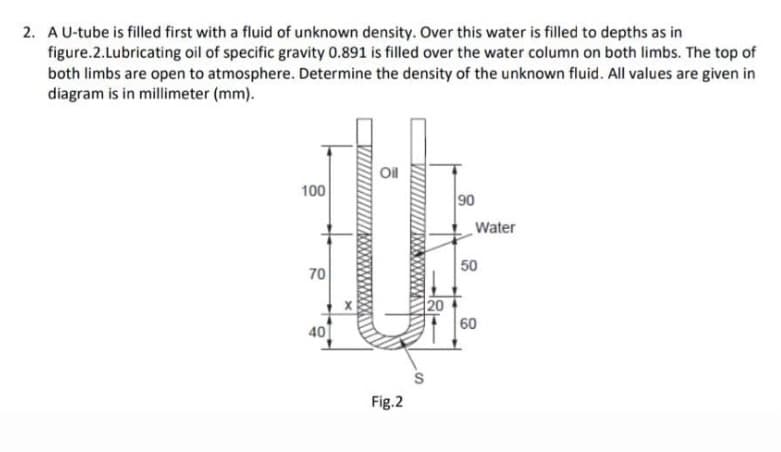2. AU-tube is filled first with a fluid of unknown density. Over this water is filled to depths as in
figure.2.Lubricating oil of specific gravity 0.891 is filled over the water column on both limbs. The top of
both limbs are open to atmosphere. Determine the density of the unknown fluid. All values are given in
diagram is in millimeter (mm).
Oil
100
90
Water
70
50
20
60
40
Fig.2
