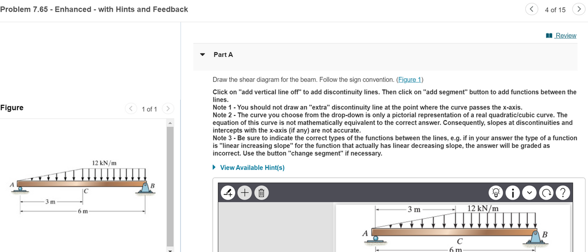 Problem 7.65 - Enhanced - with Hints and Feedback
Figure
3 m
C
6 m
Part A
4 of 15
>
■Review
12 kN/m
1 of 1
Draw the shear diagram for the beam. Follow the sign convention. (Figure 1)
Click on "add vertical line off" to add discontinuity lines. Then click on "add segment" button to add functions between the
lines.
Note 1 - You should not draw an "extra" discontinuity line at the point where the curve passes the x-axis.
Note 2 - The curve you choose from the drop-down is only a pictorial representation of a real quadratic/cubic curve. The
equation of this curve is not mathematically equivalent to the correct answer. Consequently, slopes at discontinuities and
intercepts with the x-axis (if any) are not accurate.
Note 3 - Be sure to indicate the correct types of the functions between the lines, e.g. if in your answer the type of a function
is "linear increasing slope" for the function that actually has linear decreasing slope, the answer will be graded as
incorrect. Use the button "change segment" if necessary.
▸ View Available Hint(s)
4 十
A
12 kN/m
3 m
C
6 m
B