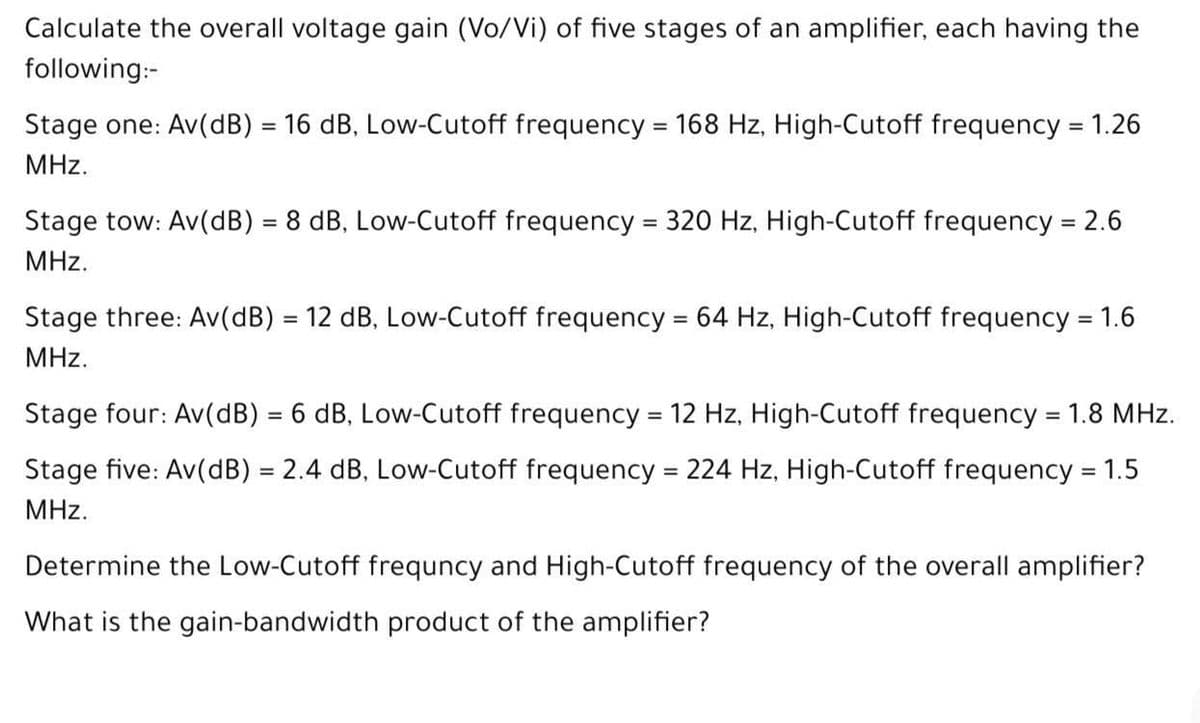 Calculate the overall voltage gain (Vo/Vi) of five stages of an amplifier, each having the
following:-
Stage one: Av(dB) = 16 dB, Low-Cutoff frequency = 168 Hz, High-Cutoff frequency = 1.26
MHz.
Stage tow: Av(dB) = 8 dB, Low-Cutoff frequency = 320 Hz, High-Cutoff frequency = 2.6
MHz.
Stage three: Av(dB) = 12 dB, Low-Cutoff frequency = 64 Hz, High-Cutoff frequency = 1.6
%3D
%3D
MHz.
Stage four: Av(dB) = 6 dB, Low-Cutoff frequency = 12 Hz, High-Cutoff frequency = 1.8 MHz.
%3D
Stage five: Av(dB) = 2.4 dB, Low-Cutoff frequency = 224 Hz, High-Cutoff frequency = 1.5
%3D
MHz.
Determine the Low-Cutoff frequncy and High-Cutoff frequency of the overall amplifier?
What is the gain-bandwidth product of the amplifier?
