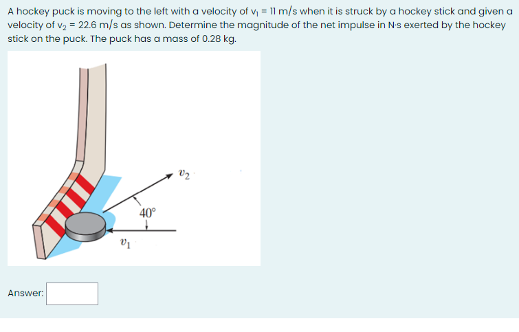 A hockey puck is moving to the left with a velocity of v = 11 m/s when it is struck by a hockey stick and given a
velocity of v2 = 22.6 m/s as shown. Determine the magnitude of the net impulse in N-s exerted by the hockey
stick on the puck. The puck has a mass of 0.28 kg.
V2
40°
Answer:
