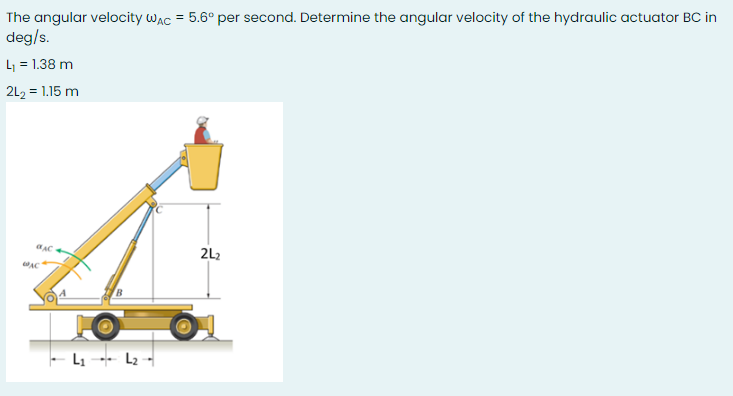 The angular velocity wac = 5.6° per second. Determine the angular velocity of the hydraulic actuator BC in
deg/s.
L = 1.38 m
2L2 = 1.15 m
2L2
- Li --- L2 -
