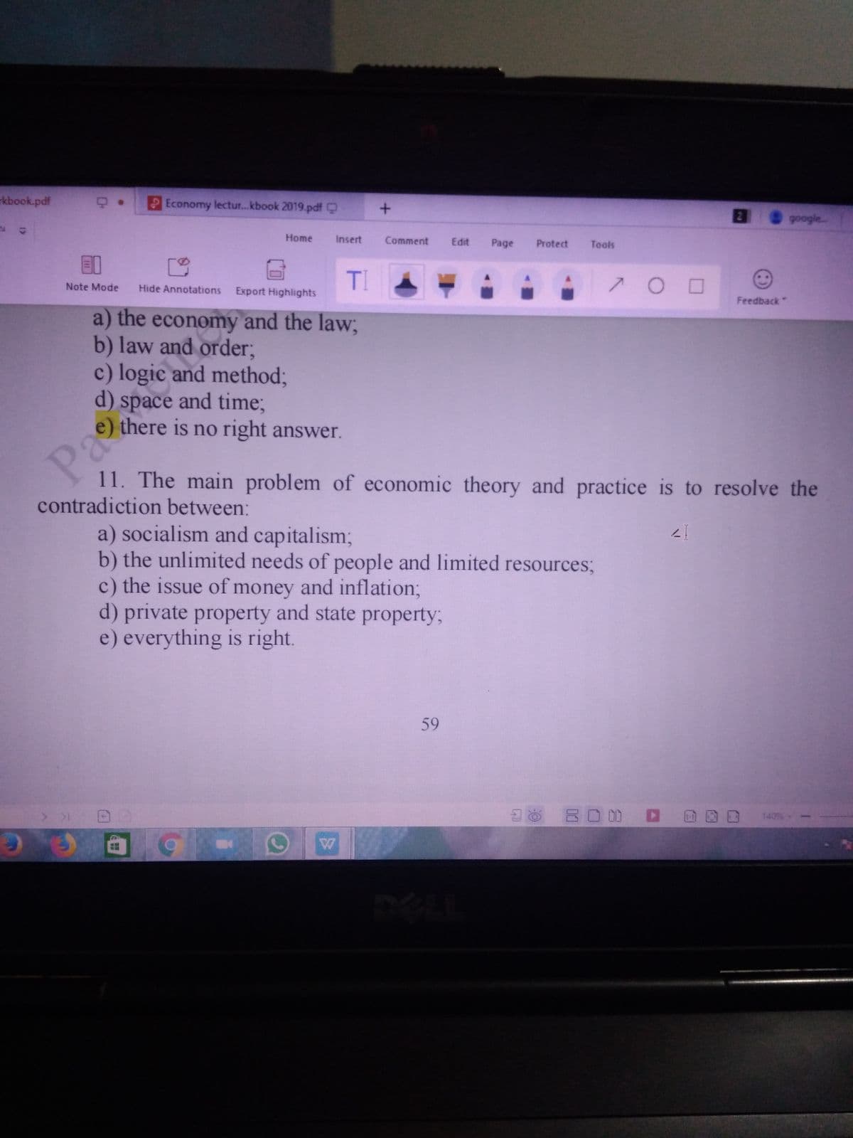 kbook.pdf
Economy lectur.. kbook 2019.pdf Q
google..
Home
Insert
Comment
Edit
Page
Protect
Tools
E1
TI
Note Mode
Hide Annotations
Export Highlights
Feedback"
a) the economy and the law;
b) law and order;
c) logic and method;
d) space and time;
there is no right answer.
Pa
11. The main problem of economic theory and practice is to resolve the
contradiction between:
a) socialism and capitalism;
b) the unlimited needs of people and limited resources;
c) the issue of money and inflation%3B
d) private property and state property;
e) everything is right.
59
8
BO 0D D G
140%-
2.
