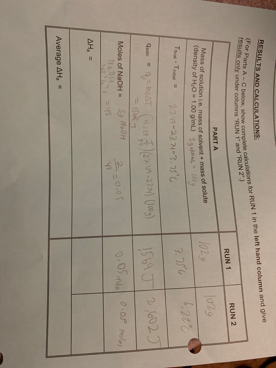 RESULTS AND CALCULATIONS:
RUN 2
RUN 1
PART A
1029
1029
(density of H20 = 1.00 g/mL) 29HO0ML= Long
6.222
Tfinal - Tinitial =
27.49-23.74=3.5°C
3.75C
Goan = = meAT ( 22.n-23) (m)
qsoln
1569J/2,602J
%3D
29 NADH
= 40
Moles of NaOH =
Na DIH
2-0.05
0.05 mda
0.08 Moles
ΔΗ -
Average AHa
%3D
(For Parts A – C for RUN 1 in the left hand and give
