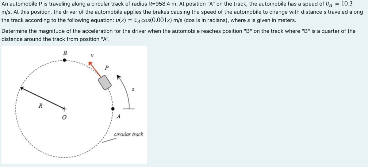 An automobile P is traveling along a circular track of radius R=958.4 m. At position "A" on the track, the automobile has a speed of UA = 10.3
m/s. At this position, the driver of the automobile applies the brakes causing the speed of the automobile to change with distance s traveled along
the track according to the following equation: U(S) = VA COS(0.001s) m/s (cos is in radians), where s is given in meters.
Determine the magnitude of the acceleration for the driver when the automobile reaches position "B" on the track where "B" is a quarter of the
distance around the track from position "A".
R
B
O
circular track