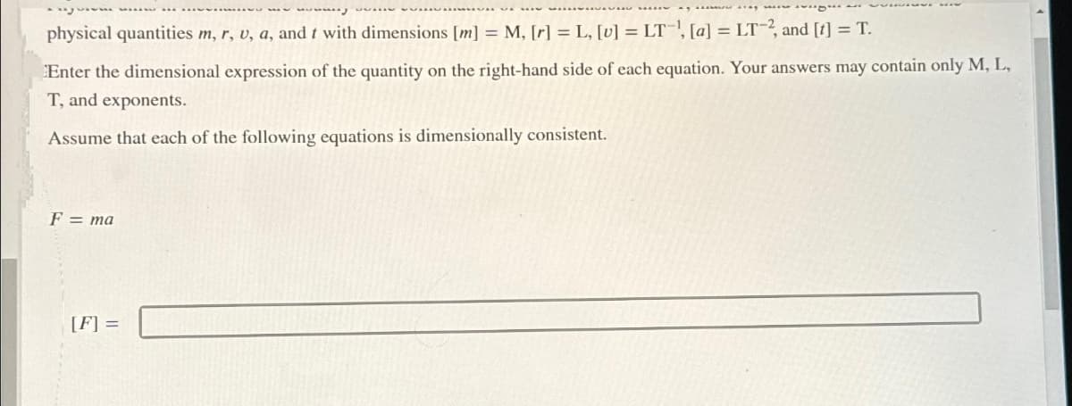 physical quantities m, r, u, a, and t with dimensions [m] = M, [r]= L, [v] = LT, [a] = LT-2, and [t] = T.
Enter the dimensional expression of the quantity on the right-hand side of each equation. Your answers may contain only M, L,
T, and exponents.
Assume that each of the following equations is dimensionally consistent.
F = ma
[F] =