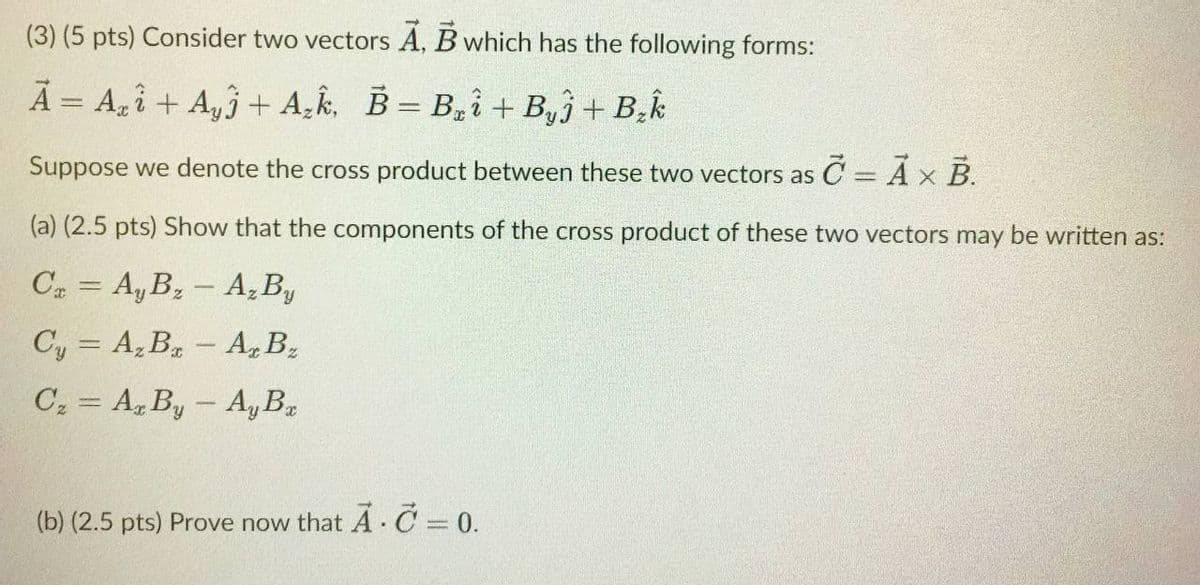 (3) (5 pts) Consider two vectors A, B which has the following forms:
A = A,î + A,3 + A,k, B= B,i +B,ĵ+ B.k
Suppose we denote the cross product between these two vectors as C = Ax B.
%3D
(a) (2.5 pts) Show that the components of the cross product of these two vectors may be written as:
C2 = A, B, - A,By
Cy = A, B- A, B2
C2 = A, By - Ay B2
(b) (2.5 pts) Prove now that A· C = 0.
