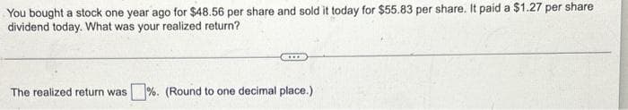 You bought a stock one year ago for $48.56 per share and sold it today for $55.83 per share. It paid a $1.27 per share
dividend today. What was your realized return?
The realized return was %. (Round to one decimal place.)