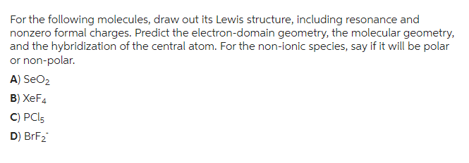 For the following molecules, draw out its Lewis structure, including resonance and
nonzero formal charges. Predict the electron-domain geometry, the molecular geometry,
and the hybridization of the central atom. For the non-ionic species, say if it will be polar
or non-polar.
A) SeO₂
B) XeF4
C) PCL5
D) BrF₂