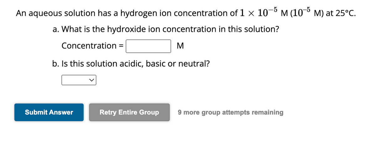An aqueous solution has a hydrogen ion concentration of 1 × 10−5 m (105 m) at 25°C.
a. What is the hydroxide ion concentration in this solution?
Concentration =
M
b. Is this solution acidic, basic or neutral?
Submit Answer
Retry Entire Group 9 more group attempts remaining
