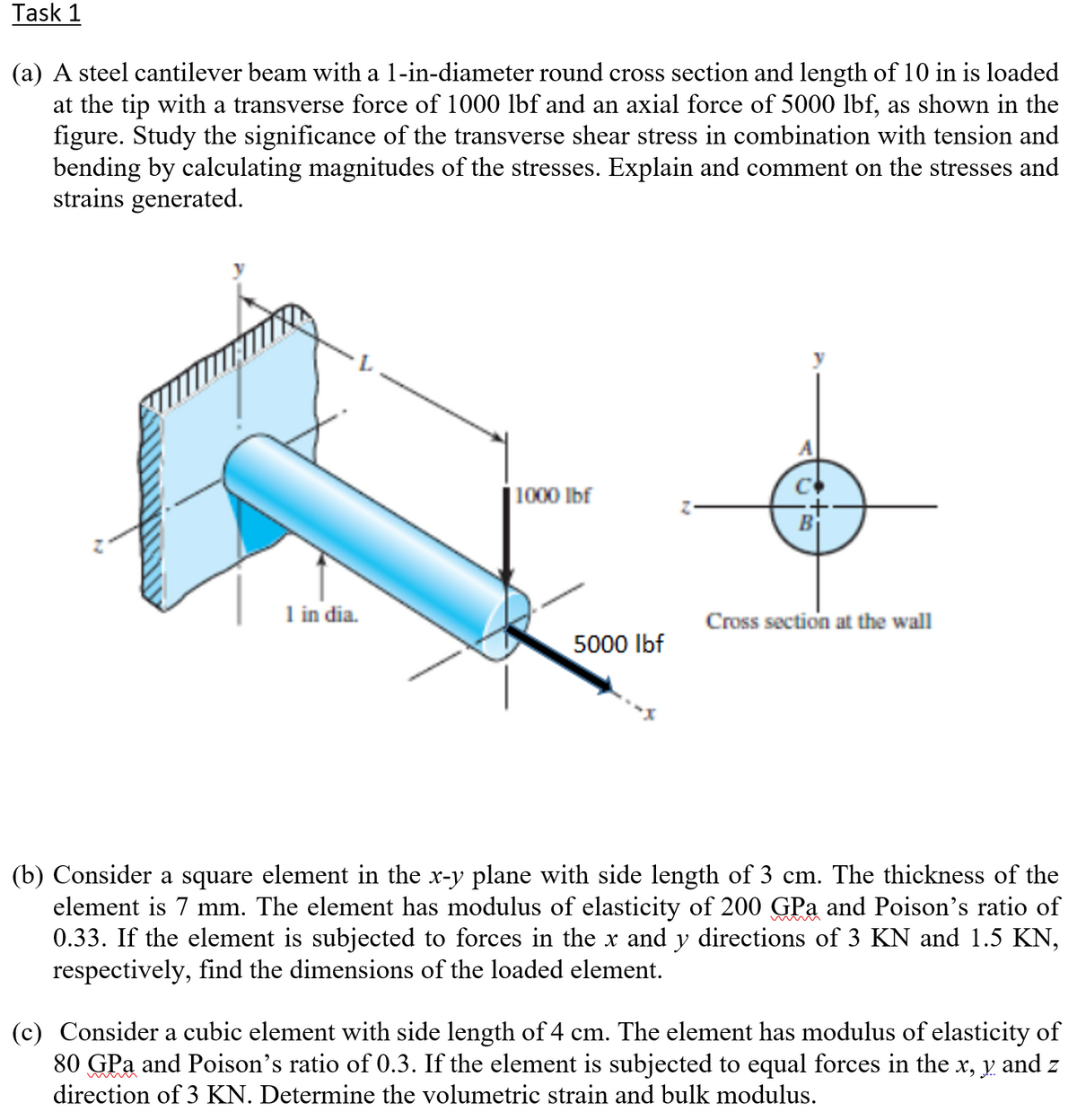 Task 1
(a) A steel cantilever beam with a 1-in-diameter round cross section and length of 10 in is loaded
at the tip with a transverse force of 1000 lbf and an axial force of 5000 lbf, as shown in the
figure. Study the significance of the transverse shear stress in combination with tension and
bending by calculating magnitudes of the stresses. Explain and comment on the stresses and
strains generated.
1000 Ibf
1 in dia.
Cross section at the wall
5000 Ibf
(b) Consider a square element in the x-y plane with side length of 3 cm. The thickness of the
element is 7 mm. The element has modulus of elasticity of 200 GPa and Poison's ratio of
0.33. If the element is subjected to forces in the x and y directions of 3 KN and 1.5 KN,
respectively, find the dimensions of the loaded element.
(c) Consider a cubic element with side length of 4 cm. The element has modulus of elasticity of
80 GPa and Poison's ratio of 0.3. If the element is subjected to equal forces in the x, y and z
direction of 3 KN. Determine the volumetric strain and bulk modulus.
