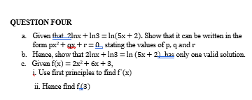 QUESTION FOUR
a. Given that 21nx+1n3 = ln(5x+2). Show that it can be written in the
form px²+x+r=0 stating the values of p, q and r
b. Hence, show that 21nx+1n3 = ln (5x+2) has only one valid solution.
c. Given f(x) = 2x² + 6x +3,
į. Use first principles to find f'(x)
ii. Hence find f(3)