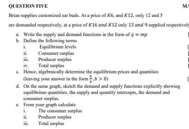 QUESTION FIVE
Brian supplies customized ear buds. At a price of K6, and K12, only 12 and 5
are demanded respectively, at a price of K16 and K12 only 13 and 9 supplied respectively
a. Write the supply and demand functions in the form of q = mp
b. Define the following terms
Equilibrium levels
i.
ii.
iii.
iv.
Consumer surplus
Producer surplus
Total surplus
c. Hence, algebraically determine the equilibrium prices and quantities
(leaving your answer in the form, b>0)
d. On the same graph, sketch the demand and supply functions explicitly showing
equilibrium quantities, the supply and quantity intercepts, the demand and
consumer surplus.
e. From your graph calculate
i.
ii.
iii.
The consumer surplus
Producer surplus
Total surplus
MA