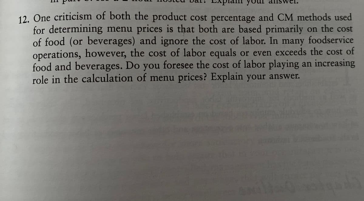 12. One criticism of both the product cost percentage and CM methods used
for determining menu prices is that both are based primarily on the cost
of food (or beverages) and ignore the cost of labor. In many foodservice
operations, however, the cost of labor equals or even exceeds the cost of
food and beverages. Do you foresee the cost of labor playing an increasing
role in the calculation of menu prices? Explain your answer.

