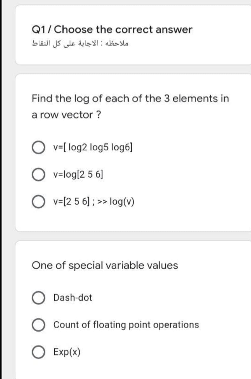 Q1/ Choose the correct answer
ملاحظه : الاجابة على كل النقاط
Find the log of each of the 3 elements in
a row vector ?
O v=[ log2 log5 log6]
v=log[2 5 6]
O v=[2 5 6] ; >> log(v)
One of special variable values
Dash-dot
Count of floating point operations
O Exp(x)
