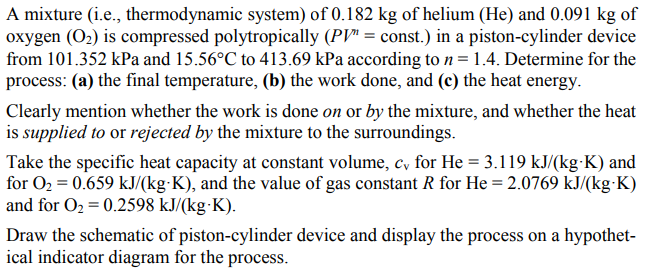 A mixture (i.e., thermodynamic system) of 0.182 kg of helium (He) and 0.091 kg of
oxygen (O2) is compressed polytropically (PV" = const.) in a piston-cylinder device
from 101.352 kPa and 15.56°C to 413.69 kPa according ton=1.4. Determine for the
process: (a) the final temperature, (b) the work done, and (c) the heat energy.
Clearly mention whether the work is done on or by the mixture, and whether the heat
is supplied to or rejected by the mixture to the surroundings.
Take the specific heat capacity at constant volume, c, for He = 3.119 kJ/(kg-K) and
for O2 = 0.659 kJ/(kg K), and the value of gas constant R for He = 2.0769 kJ/(kg-K)
and for O2 = 0.2598 kJ/(kg K).
Draw the schematic of piston-cylinder device and display the process on a hypothet-
ical indicator diagram for the process.
